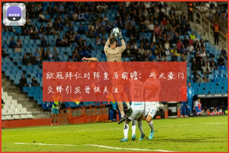 欧冠拜仁对阵皇马前瞻:两大豪门交锋引发晋级关注