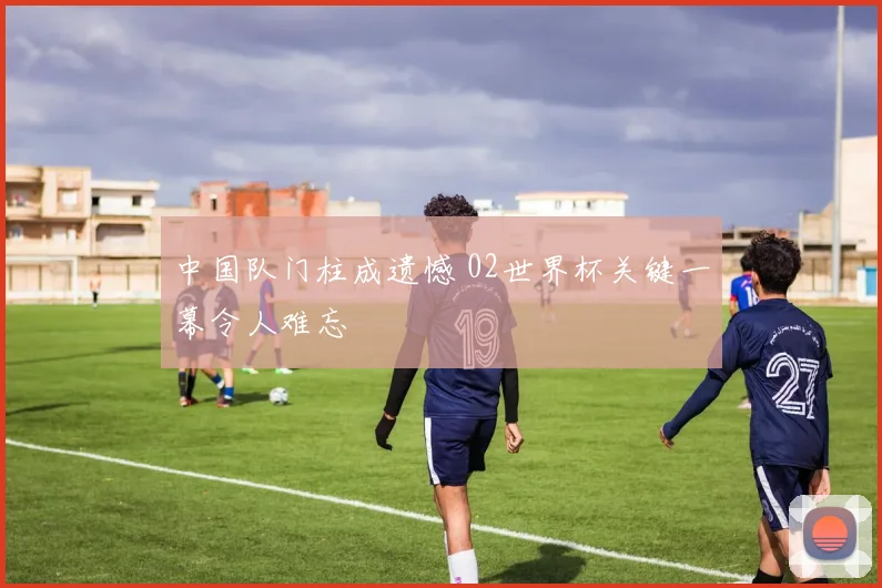 中国队门柱成遗憾 02世界杯关键一幕令人难忘