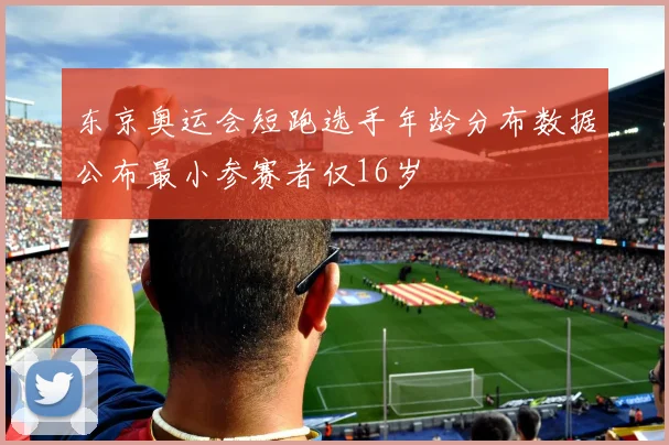 东京奥运会短跑选手年龄分布数据公布最小参赛者仅16岁