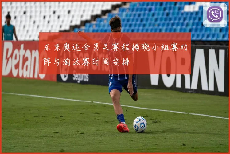 东京奥运会男足赛程揭晓小组赛对阵与淘汰赛时间安排