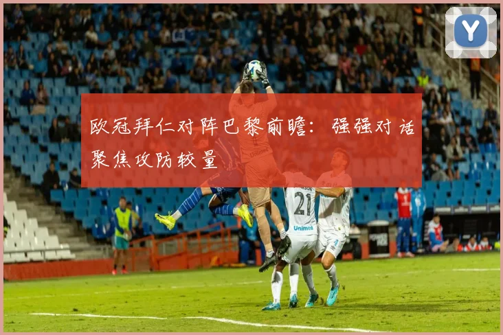 欧冠拜仁对阵巴黎前瞻:强强对话聚焦攻防较量
