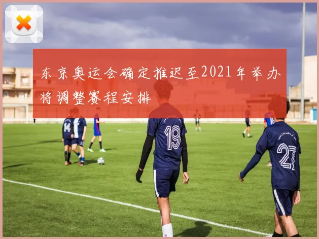 东京奥运会确定推迟至2021年举办将调整赛程安排