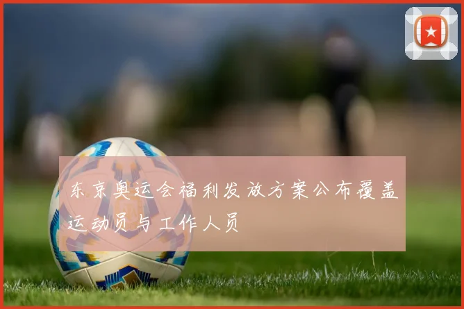 东京奥运会福利发放方案公布覆盖运动员与工作人员