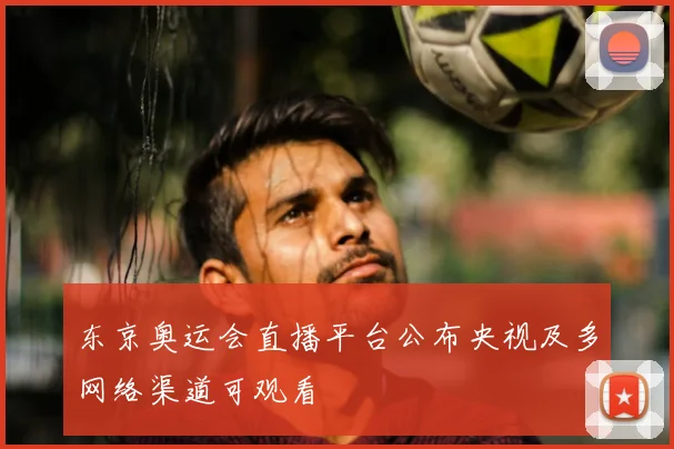 东京奥运会直播平台公布央视及多网络渠道可观看