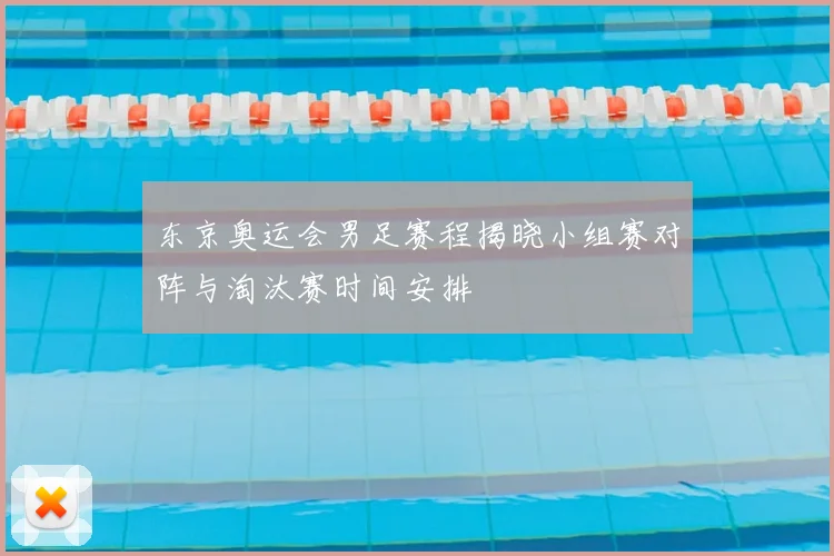 东京奥运会男足赛程揭晓小组赛对阵与淘汰赛时间安排