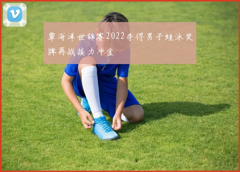 覃海洋世锦赛2022夺得男子蛙泳奖牌再战接力冲金