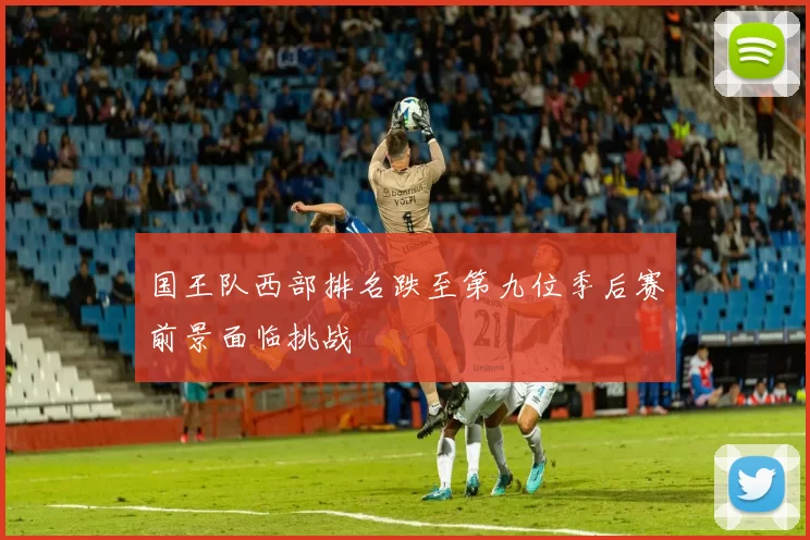 国王队西部排名跌至第九位季后赛前景面临挑战