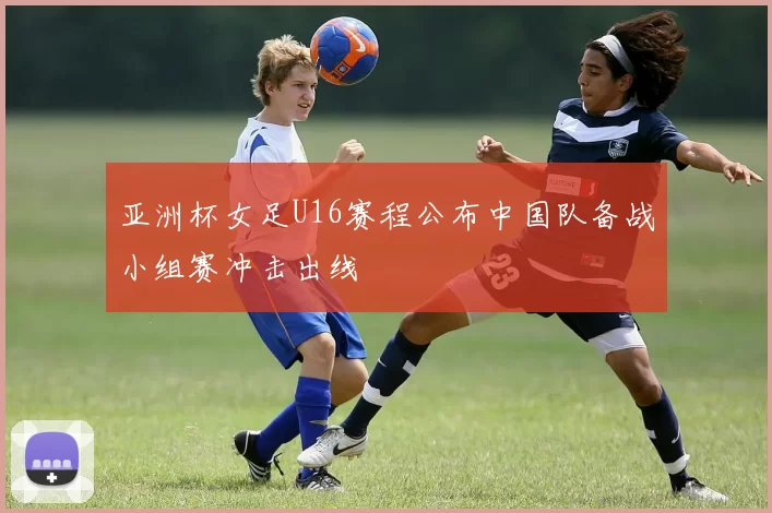 亚洲杯女足U16赛程公布中国队备战小组赛冲击出线