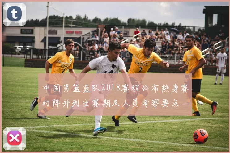 中国男篮蓝队2018赛程公布热身赛对阵并列出赛期及人员考察要点