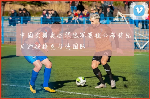 中国女排奥运预选赛赛程公布将先后迎战捷克与德国队