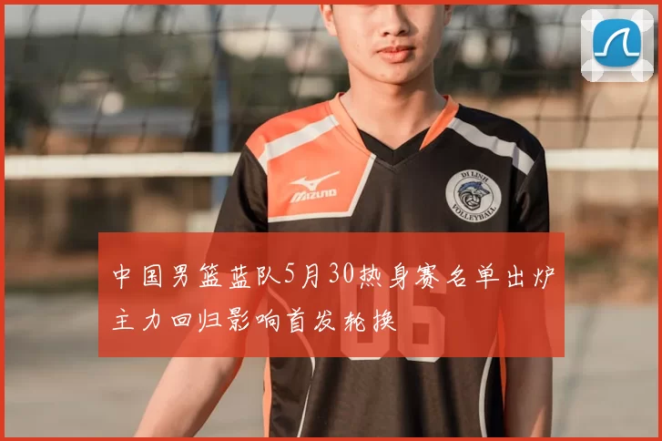 中国男篮蓝队5月30热身赛名单出炉主力回归影响首发轮换