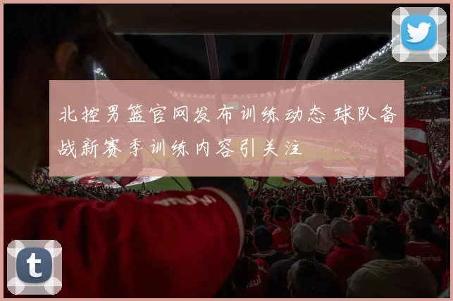 北控男篮官网发布训练动态 球队备战新赛季训练内容引关注