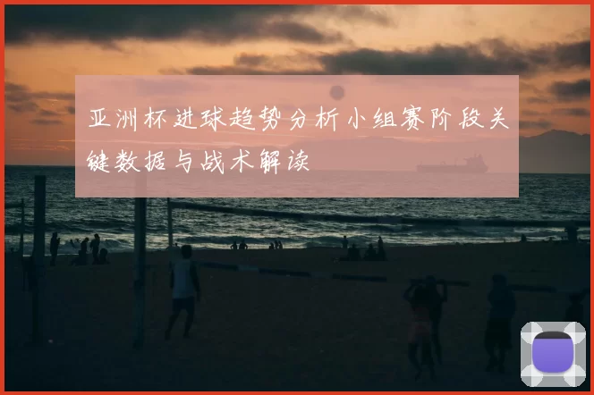 亚洲杯进球趋势分析小组赛阶段关键数据与战术解读