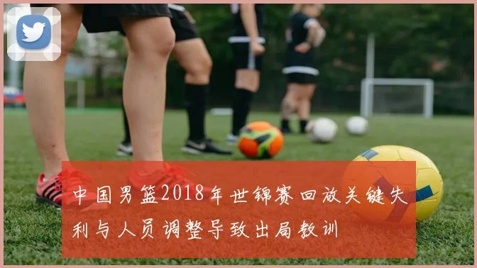 中国男篮2018年世锦赛回放关键失利与人员调整导致出局教训