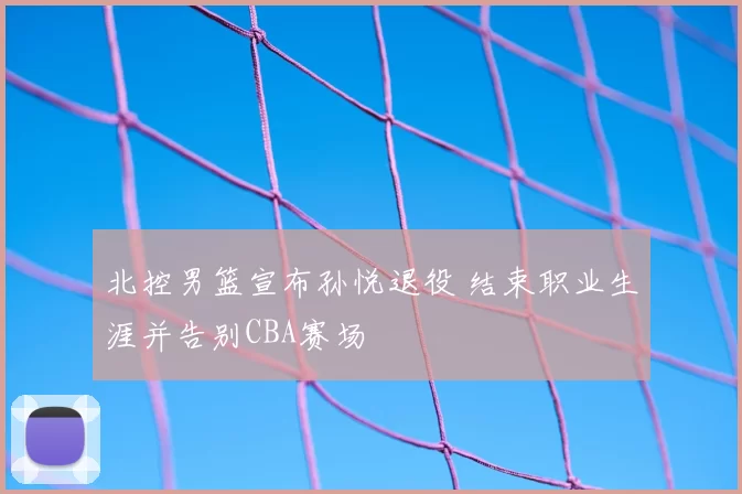 北控男篮宣布孙悦退役 结束职业生涯并告别CBA赛场