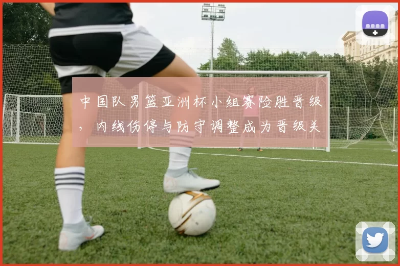 中国队男篮亚洲杯小组赛险胜晋级，内线伤停与防守调整成为晋级关键