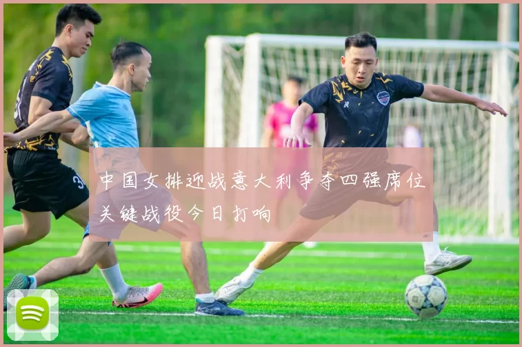 中国女排迎战意大利争夺四强席位关键战役今日打响