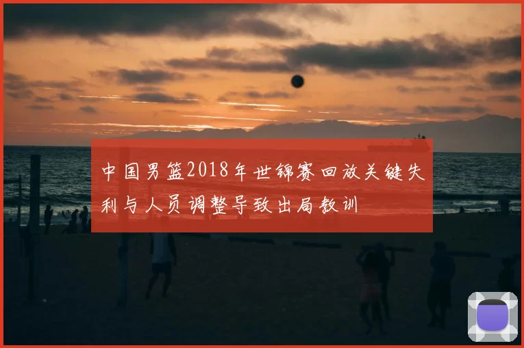 中国男篮2018年世锦赛回放关键失利与人员调整导致出局教训