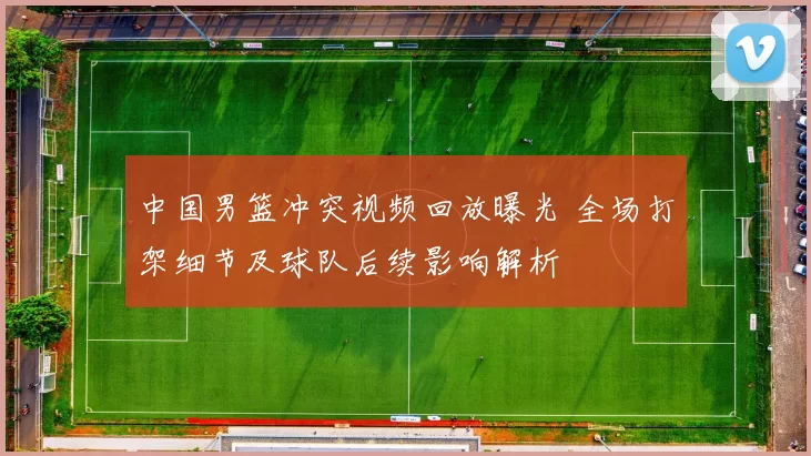 中国男篮冲突视频回放曝光 全场打架细节及球队后续影响解析