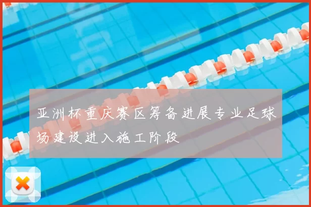 亚洲杯重庆赛区筹备进展专业足球场建设进入施工阶段