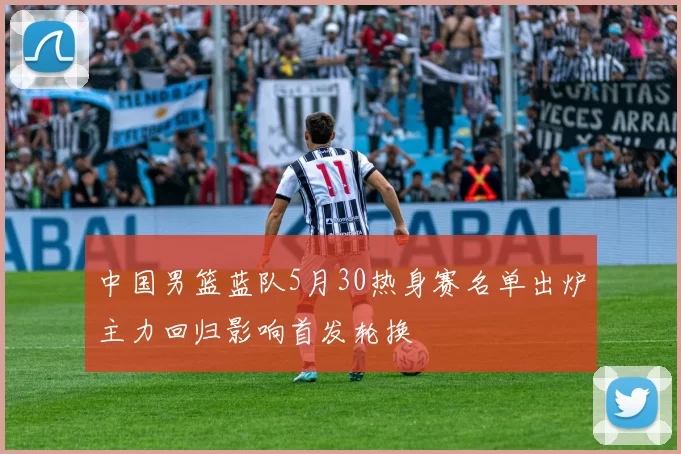 中国男篮蓝队5月30热身赛名单出炉主力回归影响首发轮换