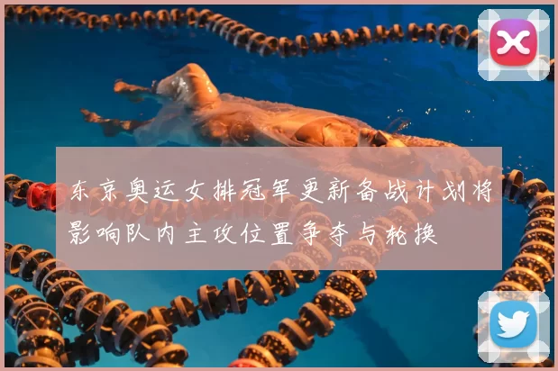 东京奥运女排冠军更新备战计划将影响队内主攻位置争夺与轮换