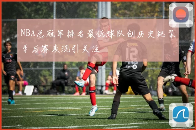 NBA总冠军排名最低球队创历史纪录季后赛表现引关注