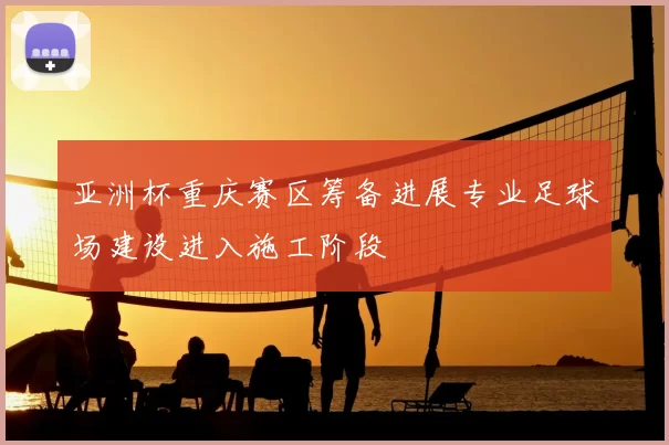 亚洲杯重庆赛区筹备进展专业足球场建设进入施工阶段