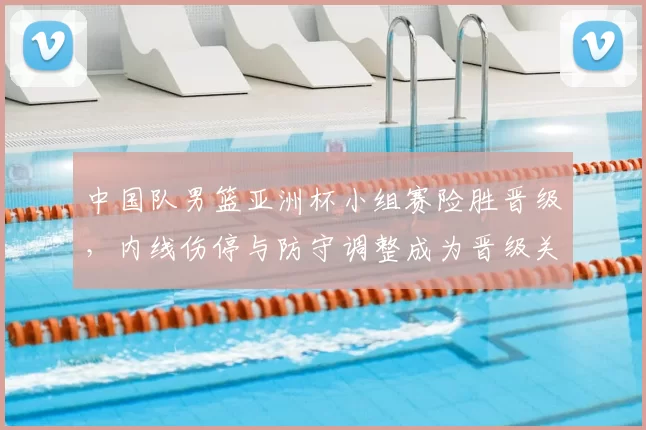 中国队男篮亚洲杯小组赛险胜晋级，内线伤停与防守调整成为晋级关键