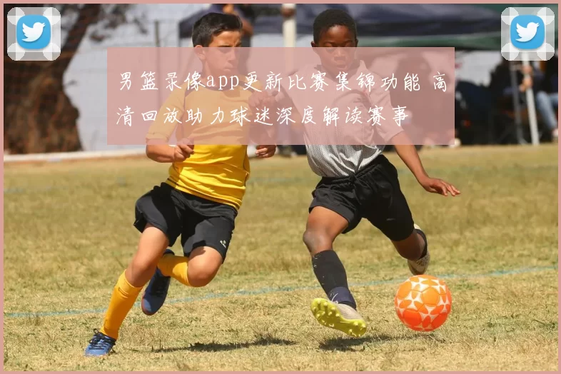 男篮录像app更新比赛集锦功能 高清回放助力球迷深度解读赛事