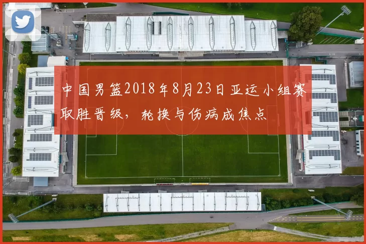 中国男篮2018年8月23日亚运小组赛取胜晋级，轮换与伤病成焦点