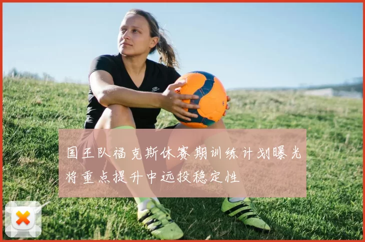 国王队福克斯休赛期训练计划曝光将重点提升中远投稳定性