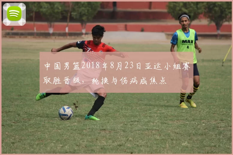 中国男篮2018年8月23日亚运小组赛取胜晋级，轮换与伤病成焦点