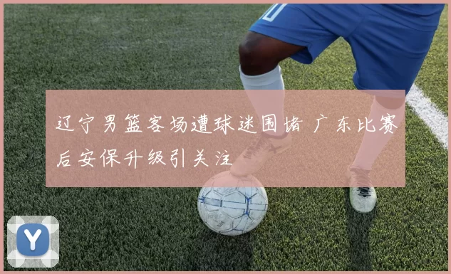 辽宁男篮客场遭球迷围堵 广东比赛后安保升级引关注