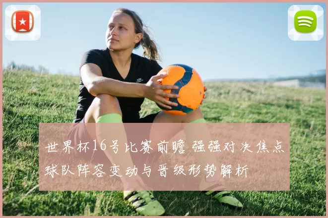世界杯16号比赛前瞻 强强对决焦点球队阵容变动与晋级形势解析