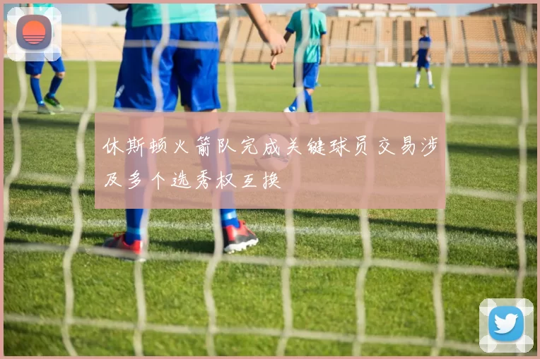 休斯顿火箭队完成关键球员交易涉及多个选秀权互换