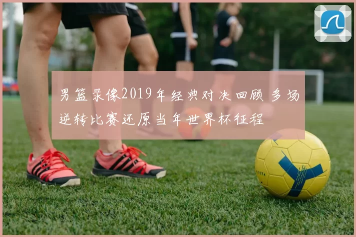 男篮录像2019年经典对决回顾 多场逆转比赛还原当年世界杯征程