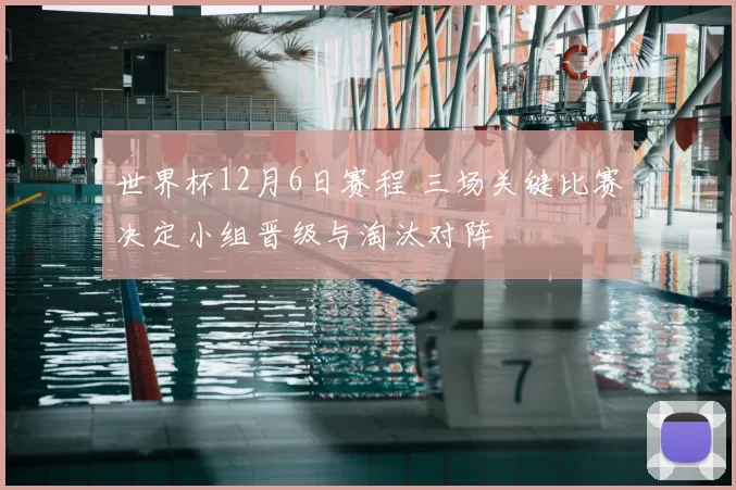 世界杯12月6日赛程 三场关键比赛决定小组晋级与淘汰对阵